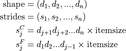 \mathrm{shape} &= (d_1, d_2, ..., d_n)
\\
\mathrm{strides} &= (s_1, s_2, ..., s_n)
\\
s_j^C &= d_{j+1} d_{j+2} ... d_{n} \times \mathrm{itemsize}
\\
s_j^F &= d_{1} d_{2} ... d_{j-1} \times \mathrm{itemsize}